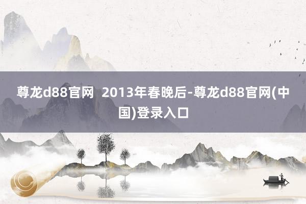 尊龙d88官网  2013年春晚后-尊龙d88官网(中国)登录入口