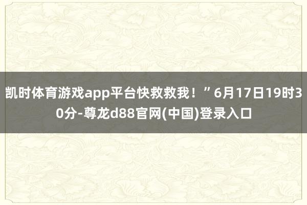 凯时体育游戏app平台快救救我！”6月17日19时30分-尊龙d88官网(中国)登录入口