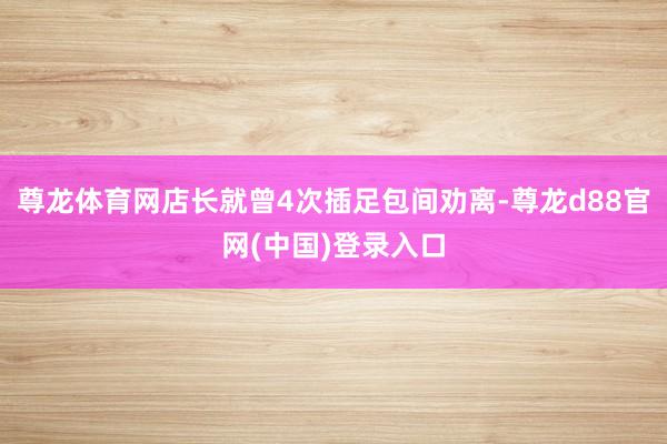 尊龙体育网店长就曾4次插足包间劝离-尊龙d88官网(中国)登录入口