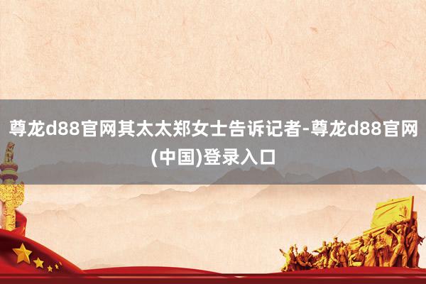 尊龙d88官网其太太郑女士告诉记者-尊龙d88官网(中国)登录入口