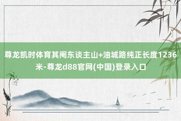 尊龙凯时体育其阉东谈主山+油城路纯正长度1236米-尊龙d88官网(中国)登录入口