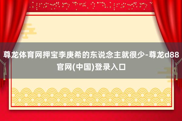 尊龙体育网押宝李庚希的东说念主就很少-尊龙d88官网(中国)登录入口