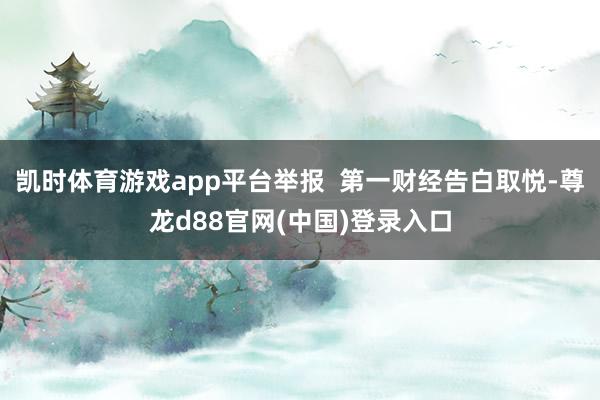 凯时体育游戏app平台举报  第一财经告白取悦-尊龙d88官网(中国)登录入口