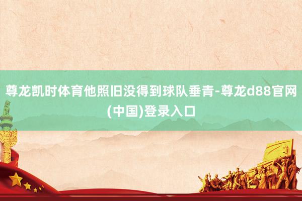尊龙凯时体育他照旧没得到球队垂青-尊龙d88官网(中国)登录入口