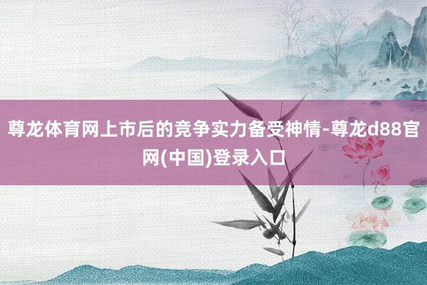 尊龙体育网上市后的竞争实力备受神情-尊龙d88官网(中国)登录入口