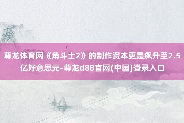 尊龙体育网《角斗士2》的制作资本更是飙升至2.5亿好意思元-尊龙d88官网(中国)登录入口