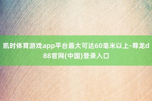 凯时体育游戏app平台最大可达60毫米以上-尊龙d88官网(中国)登录入口