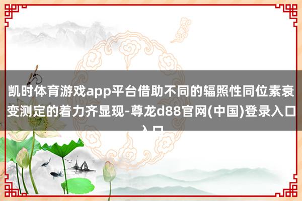 凯时体育游戏app平台借助不同的辐照性同位素衰变测定的着力齐显现-尊龙d88官网(中国)登录入口