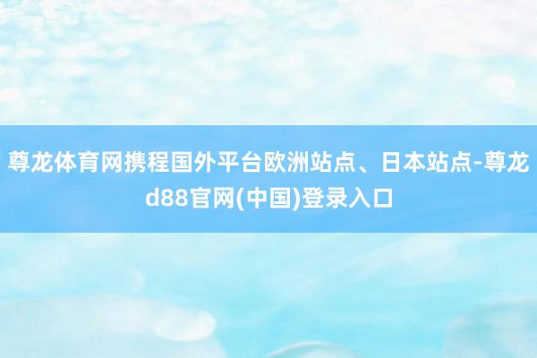 尊龙体育网携程国外平台欧洲站点、日本站点-尊龙d88官网(中国)登录入口