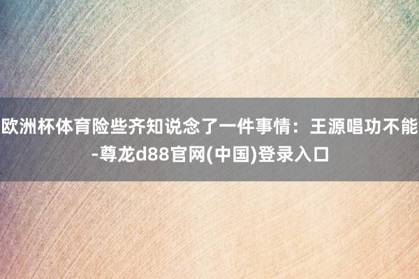欧洲杯体育险些齐知说念了一件事情：王源唱功不能-尊龙d88官网(中国)登录入口