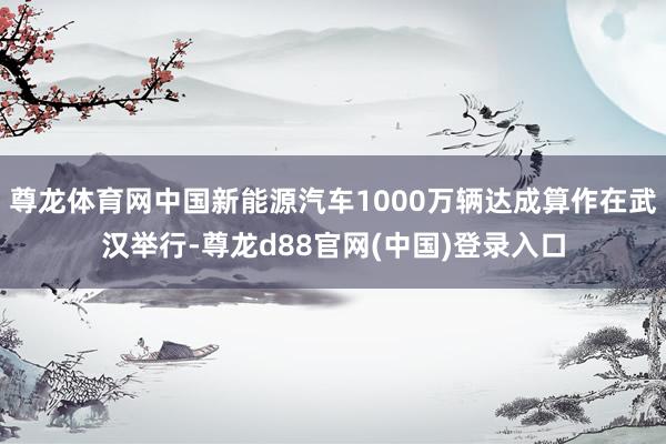 尊龙体育网中国新能源汽车1000万辆达成算作在武汉举行-尊龙d88官网(中国)登录入口