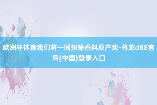 欧洲杯体育我们将一同探秘香料原产地-尊龙d88官网(中国)登录入口