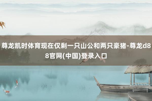 尊龙凯时体育现在仅剩一只山公和两只豪猪-尊龙d88官网(中国)登录入口