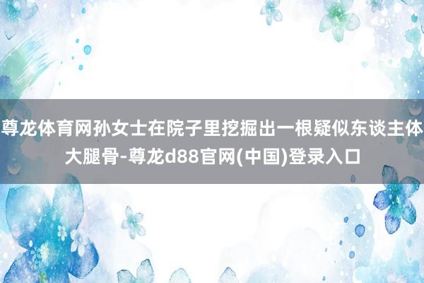 尊龙体育网孙女士在院子里挖掘出一根疑似东谈主体大腿骨-尊龙d88官网(中国)登录入口