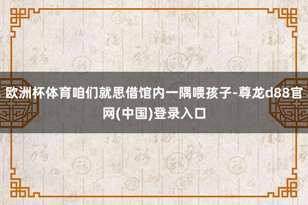 欧洲杯体育咱们就思借馆内一隅喂孩子-尊龙d88官网(中国)登录入口