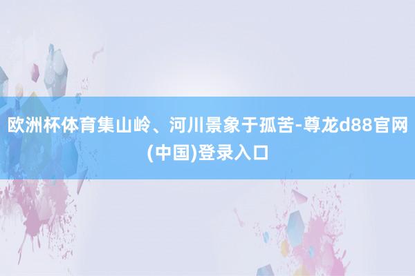 欧洲杯体育集山岭、河川景象于孤苦-尊龙d88官网(中国)登录入口