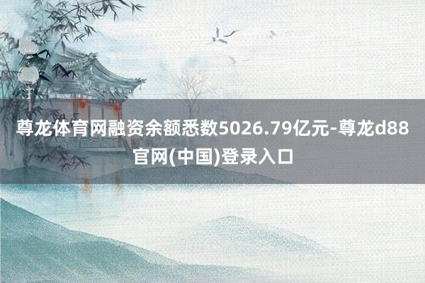 尊龙体育网融资余额悉数5026.79亿元-尊龙d88官网(中国)登录入口