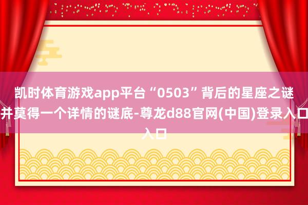 凯时体育游戏app平台“0503”背后的星座之谜并莫得一个详情的谜底-尊龙d88官网(中国)登录入口