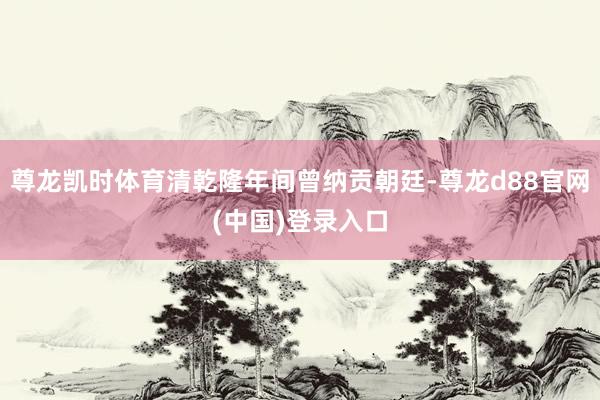尊龙凯时体育清乾隆年间曾纳贡朝廷-尊龙d88官网(中国)登录入口