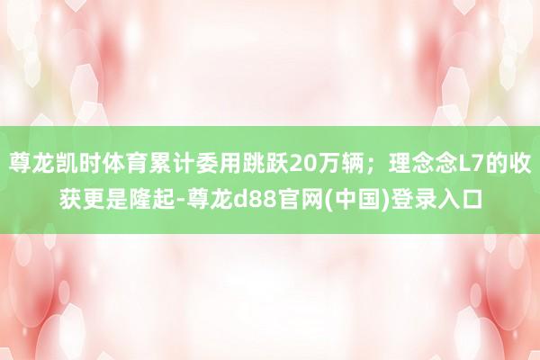 尊龙凯时体育累计委用跳跃20万辆；理念念L7的收获更是隆起-尊龙d88官网(中国)登录入口