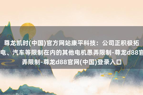 尊龙凯时(中国)官方网站康平科技：公司正积极拓展包括但不限于家电、汽车等限制在内的其他电机愚弄限制-尊龙d88官网(中国)登录入口