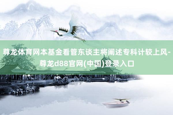 尊龙体育网本基金看管东谈主将阐述专科计较上风-尊龙d88官网(中国)登录入口
