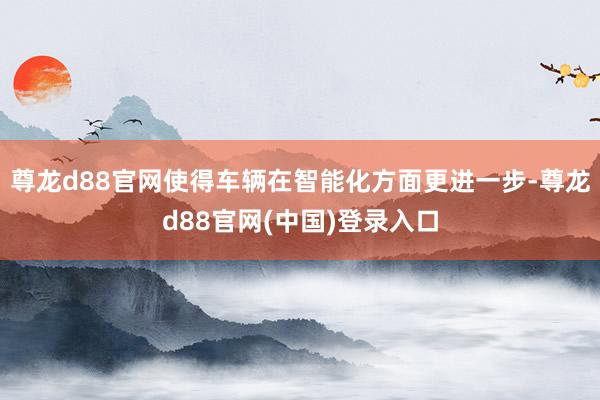 尊龙d88官网使得车辆在智能化方面更进一步-尊龙d88官网(中国)登录入口