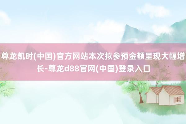 尊龙凯时(中国)官方网站本次拟参预金额呈现大幅增长-尊龙d88官网(中国)登录入口