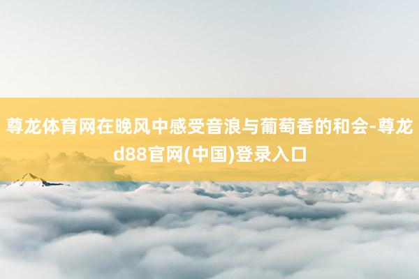 尊龙体育网在晚风中感受音浪与葡萄香的和会-尊龙d88官网(中国)登录入口