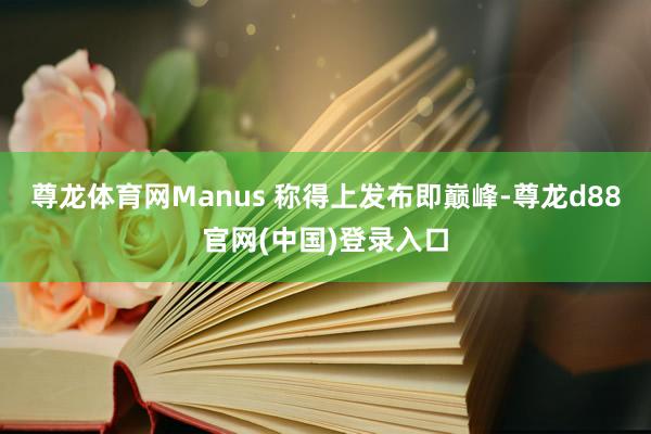 尊龙体育网Manus 称得上发布即巅峰-尊龙d88官网(中国)登录入口