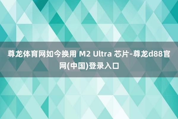 尊龙体育网如今换用 M2 Ultra 芯片-尊龙d88官网(中国)登录入口