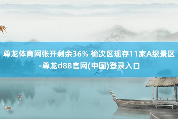 尊龙体育网张开剩余36% 榆次区现存11家A级景区-尊龙d88官网(中国)登录入口