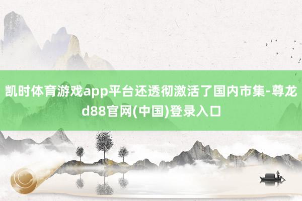 凯时体育游戏app平台还透彻激活了国内市集-尊龙d88官网(中国)登录入口
