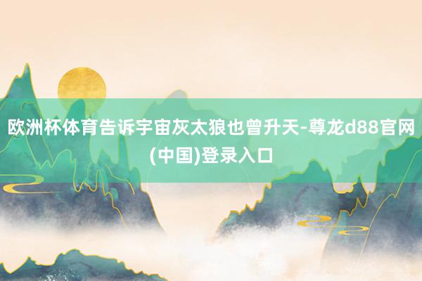 欧洲杯体育告诉宇宙灰太狼也曾升天-尊龙d88官网(中国)登录入口