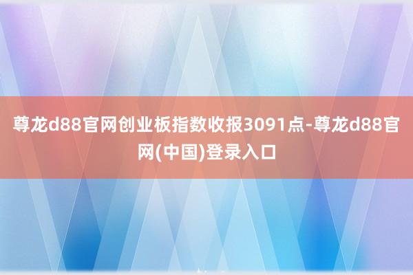 尊龙d88官网创业板指数收报3091点-尊龙d88官网(中国)登录入口