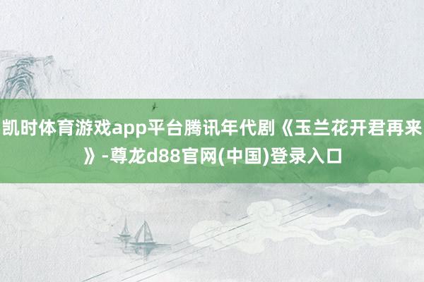 凯时体育游戏app平台腾讯年代剧《玉兰花开君再来》-尊龙d88官网(中国)登录入口