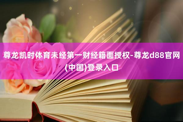尊龙凯时体育未经第一财经籍面授权-尊龙d88官网(中国)登录入口