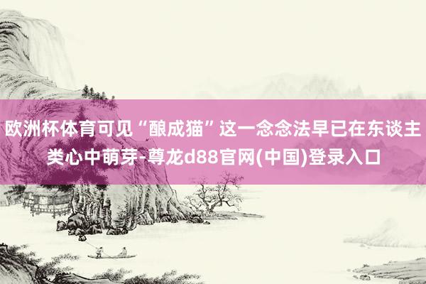 欧洲杯体育可见“酿成猫”这一念念法早已在东谈主类心中萌芽-尊龙d88官网(中国)登录入口
