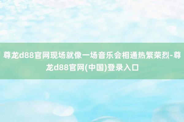 尊龙d88官网现场就像一场音乐会相通热繁荣烈-尊龙d88官网(中国)登录入口