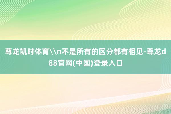 尊龙凯时体育\n不是所有的区分都有相见-尊龙d88官网(中国)登录入口