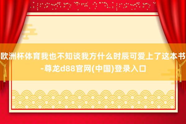 欧洲杯体育我也不知谈我方什么时辰可爱上了这本书-尊龙d88官网(中国)登录入口