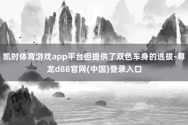 凯时体育游戏app平台但提供了双色车身的选拔-尊龙d88官网(中国)登录入口