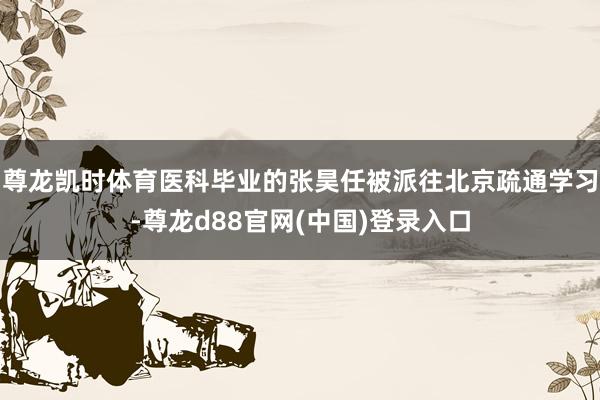 尊龙凯时体育医科毕业的张昊任被派往北京疏通学习-尊龙d88官网(中国)登录入口