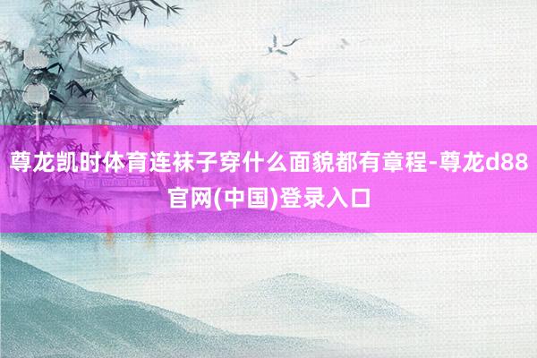 尊龙凯时体育连袜子穿什么面貌都有章程-尊龙d88官网(中国)登录入口