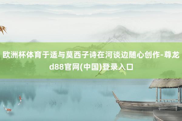 欧洲杯体育于适与莫西子诗在河谈边随心创作-尊龙d88官网(中国)登录入口