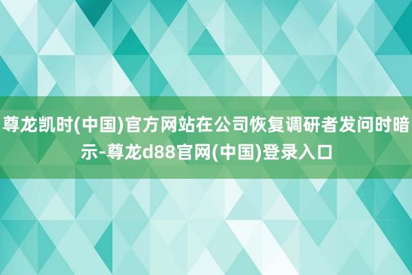 尊龙凯时(中国)官方网站在公司恢复调研者发问时暗示-尊龙d88官网(中国)登录入口