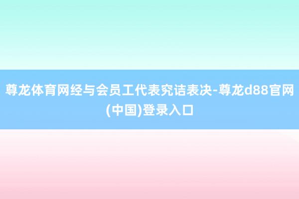 尊龙体育网经与会员工代表究诘表决-尊龙d88官网(中国)登录入口