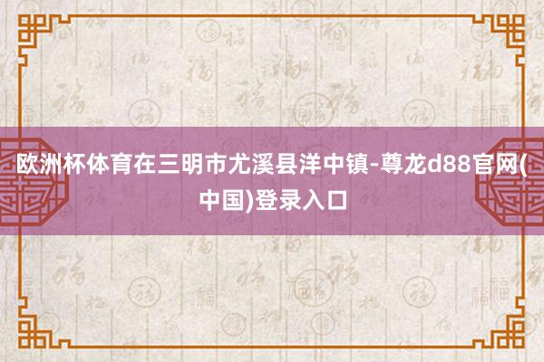 欧洲杯体育在三明市尤溪县洋中镇-尊龙d88官网(中国)登录入口