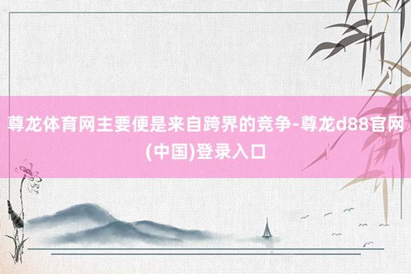 尊龙体育网主要便是来自跨界的竞争-尊龙d88官网(中国)登录入口