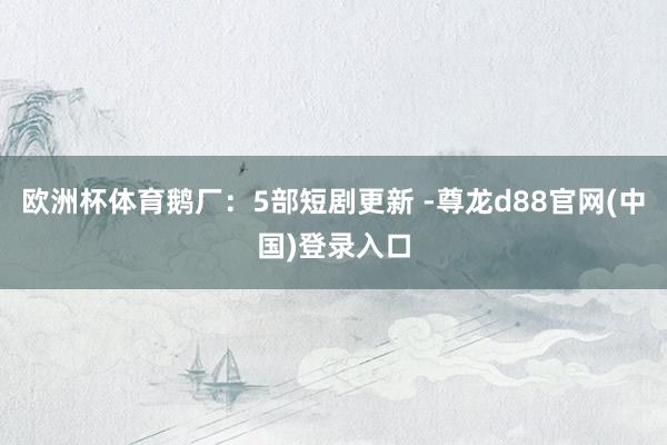欧洲杯体育鹅厂：5部短剧更新 -尊龙d88官网(中国)登录入口